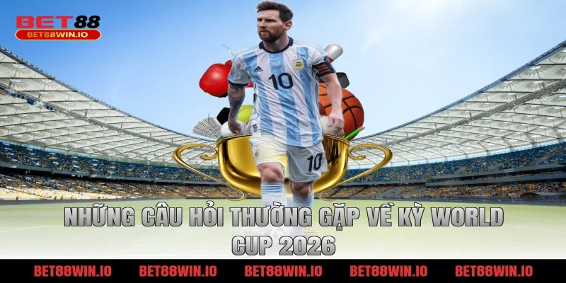 Những câu hỏi thường gặp về kỳ World Cup 2026